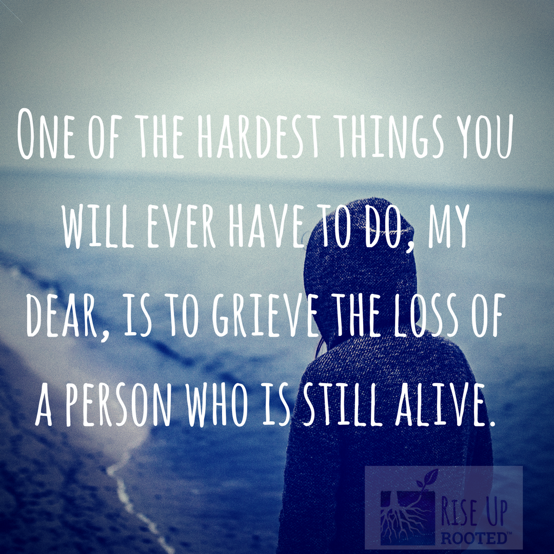 One of the hardest things you will ever have to do, my dear, is to grieve the loss of a person who is still alive.